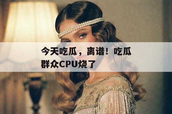 今天吃瓜，离谱！吃瓜群众CPU烧了
