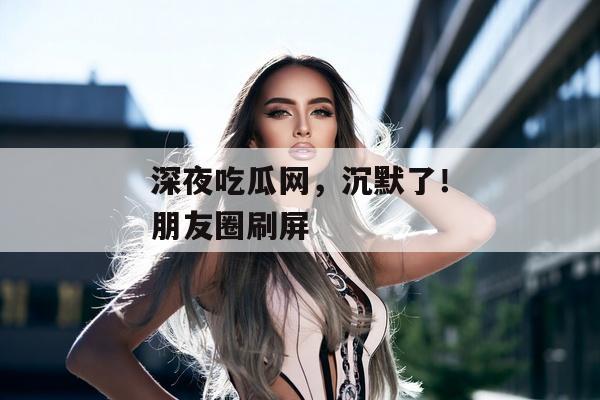深夜吃瓜网，沉默了！朋友圈刷屏